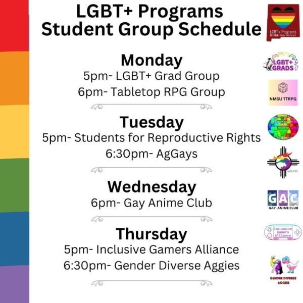 LGBT+ Programs Student Group Schedule with events listed from Monday to Thursday.  Transcription of Text:  Title: LGBT+ Programs Student Group Schedule Monday 5pm- LGBT+ Grad Group 6pm- Tabletop RPG Group Tuesday 5pm- Students for Reproductive Rights 6:30pm- AgGays Wednesday 6pm- Gay Anime Club Thursday 5pm- Inclusive Gamers Alliance 6:30pm- Gender Diverse Aggies